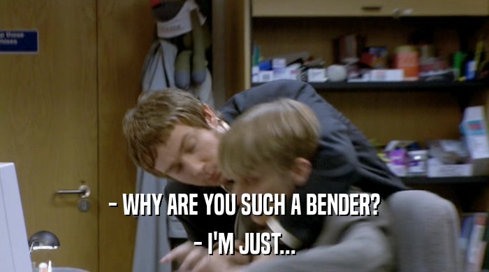 - WHY ARE YOU SUCH A BENDER? - I'M JUST... 