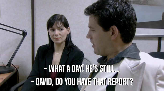 - WHAT A DAY! HE'S STILL...
 - DAVID, DO YOU HAVE THAT REPORT? 