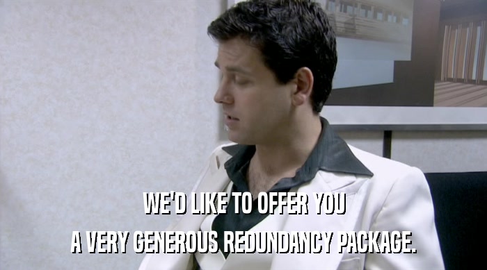WE'D LIKE TO OFFER YOU A VERY GENEROUS REDUNDANCY PACKAGE. 