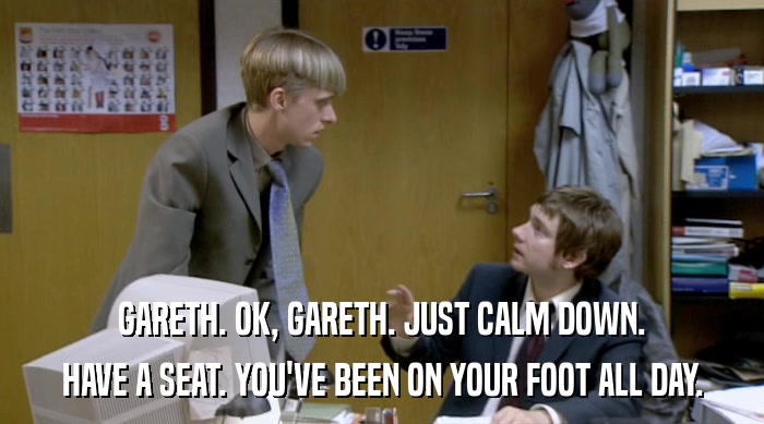 GARETH. OK, GARETH. JUST CALM DOWN. HAVE A SEAT. YOU'VE BEEN ON YOUR FOOT ALL DAY. 