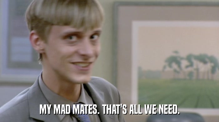 MY MAD MATES. THAT'S ALL WE NEED.  