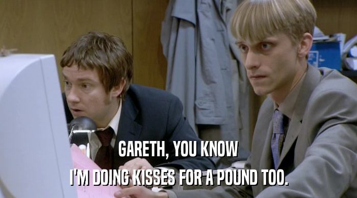 GARETH, YOU KNOW I'M DOING KISSES FOR A POUND TOO. 