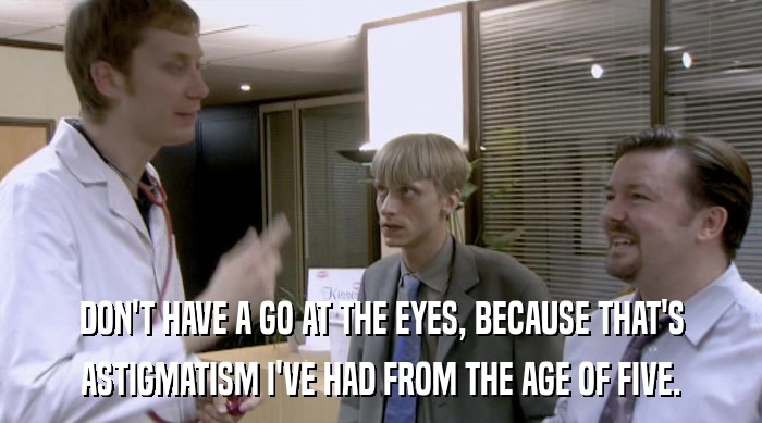 DON'T HAVE A GO AT THE EYES, BECAUSE THAT'S ASTIGMATISM I'VE HAD FROM THE AGE OF FIVE. 