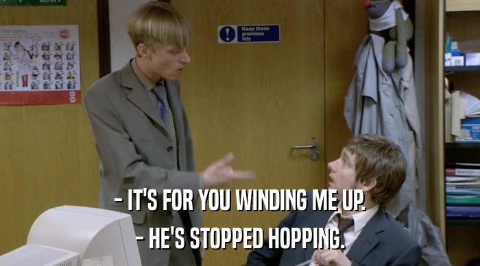 - IT'S FOR YOU WINDING ME UP.
 - HE'S STOPPED HOPPING. 