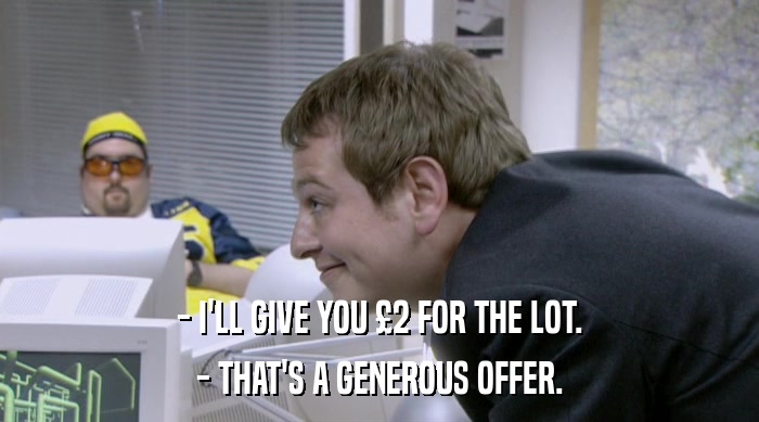 - I'LL GIVE YOU £2 FOR THE LOT.
 - THAT'S A GENEROUS OFFER. 