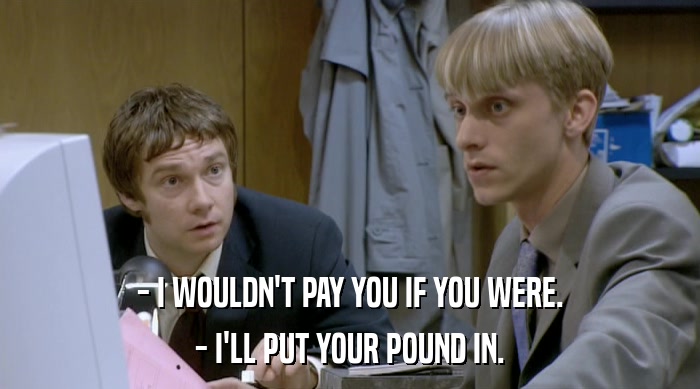 - I WOULDN'T PAY YOU IF YOU WERE. - I'LL PUT YOUR POUND IN. 