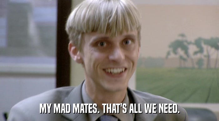 MY MAD MATES. THAT'S ALL WE NEED.  