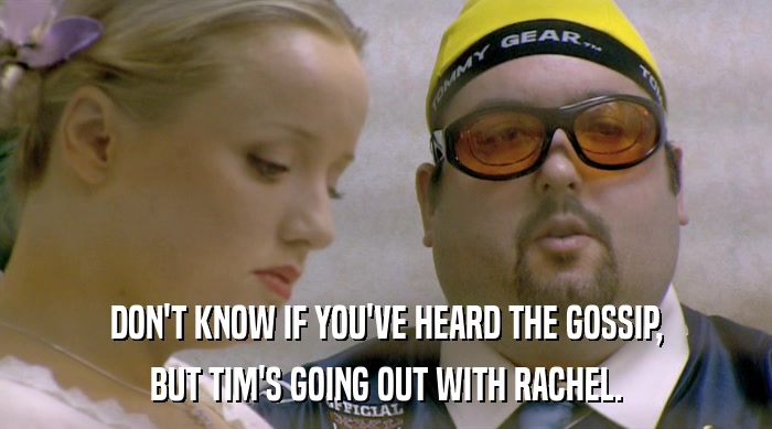 DON'T KNOW IF YOU'VE HEARD THE GOSSIP,
 BUT TIM'S GOING OUT WITH RACHEL. 