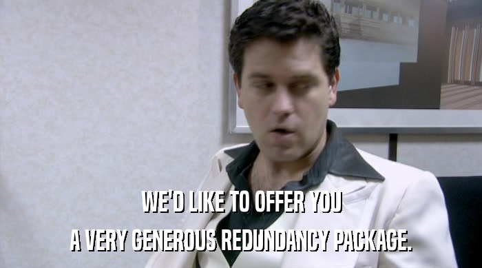 WE'D LIKE TO OFFER YOU A VERY GENEROUS REDUNDANCY PACKAGE. 