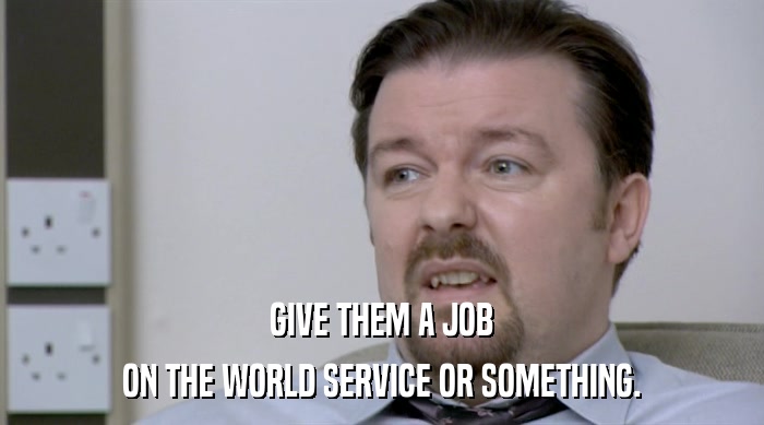 GIVE THEM A JOB ON THE WORLD SERVICE OR SOMETHING. 