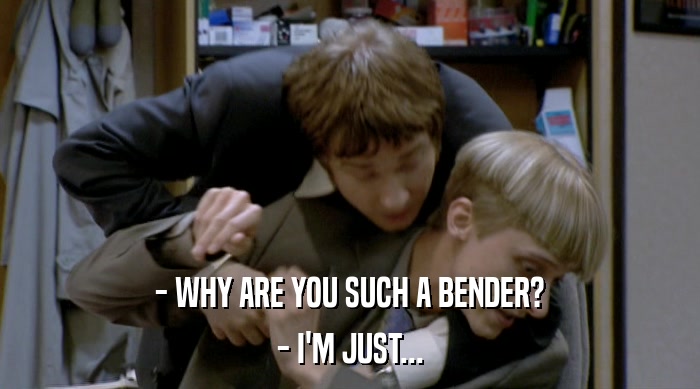 - WHY ARE YOU SUCH A BENDER? - I'M JUST... 