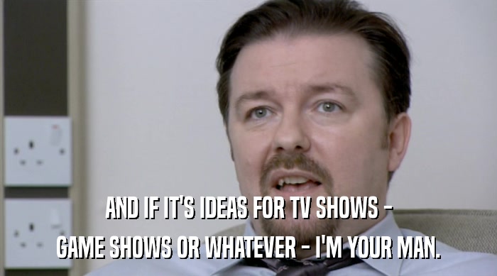 AND IF IT'S IDEAS FOR TV SHOWS - GAME SHOWS OR WHATEVER - I'M YOUR MAN. 