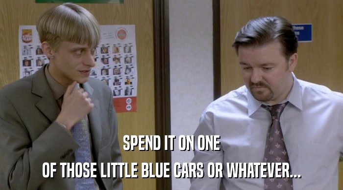 SPEND IT ON ONE OF THOSE LITTLE BLUE CARS OR WHATEVER... 