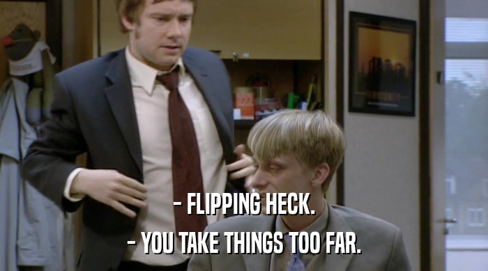 - FLIPPING HECK.
 - YOU TAKE THINGS TOO FAR. 