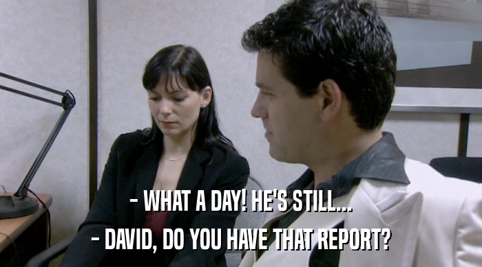 - WHAT A DAY! HE'S STILL...
 - DAVID, DO YOU HAVE THAT REPORT? 