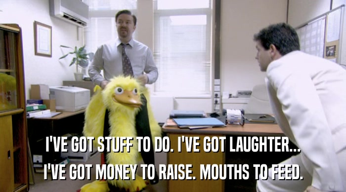 I'VE GOT STUFF TO DO. I'VE GOT LAUGHTER... I'VE GOT MONEY TO RAISE. MOUTHS TO FEED. 