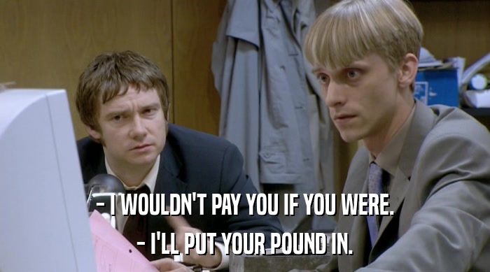 - I WOULDN'T PAY YOU IF YOU WERE. - I'LL PUT YOUR POUND IN. 
