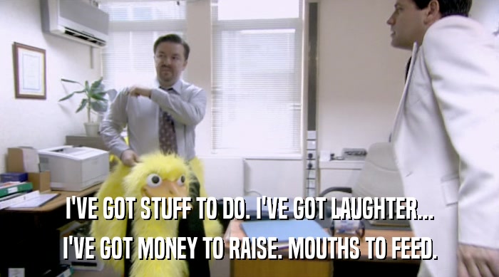 I'VE GOT STUFF TO DO. I'VE GOT LAUGHTER... I'VE GOT MONEY TO RAISE. MOUTHS TO FEED. 
