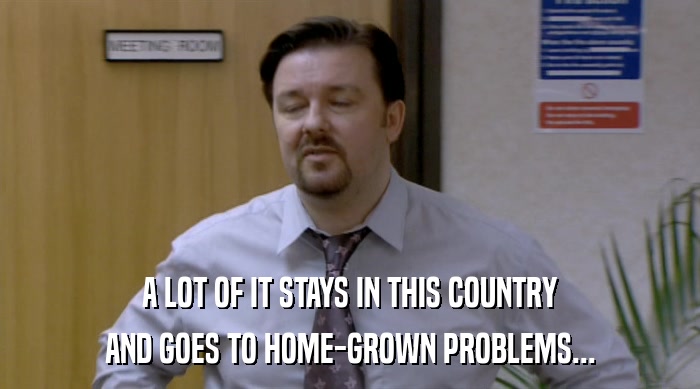 A LOT OF IT STAYS IN THIS COUNTRY AND GOES TO HOME-GROWN PROBLEMS... 