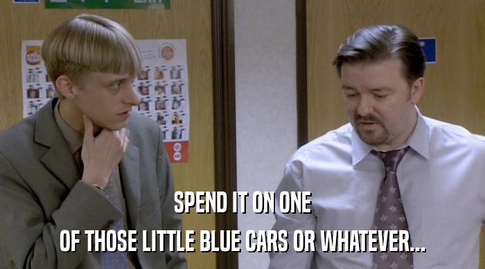 SPEND IT ON ONE OF THOSE LITTLE BLUE CARS OR WHATEVER... 