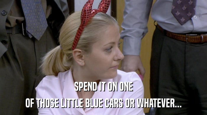 SPEND IT ON ONE OF THOSE LITTLE BLUE CARS OR WHATEVER... 