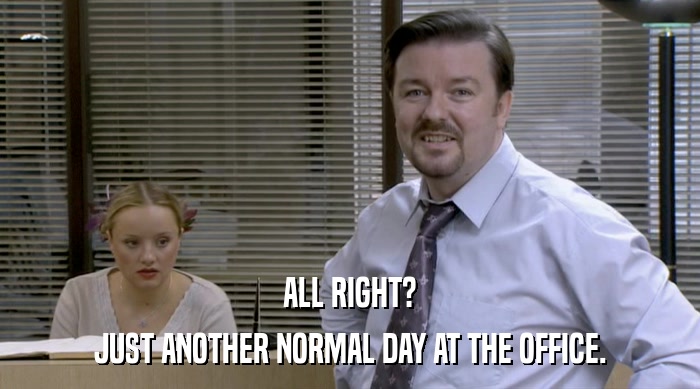 ALL RIGHT? JUST ANOTHER NORMAL DAY AT THE OFFICE. 