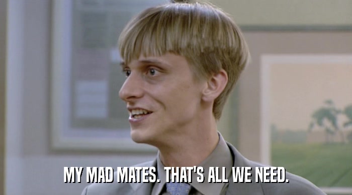 MY MAD MATES. THAT'S ALL WE NEED.  