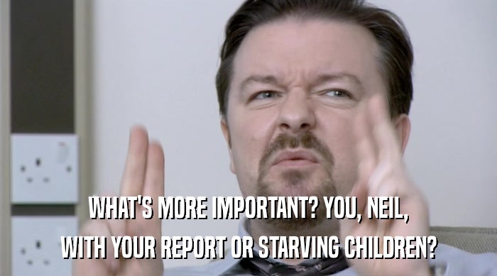 WHAT'S MORE IMPORTANT? YOU, NEIL,
 WITH YOUR REPORT OR STARVING CHILDREN? 