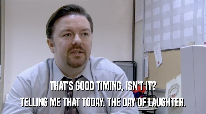 THAT'S GOOD TIMING, ISN'T IT? TELLING ME THAT TODAY. THE DAY OF LAUGHTER. 
