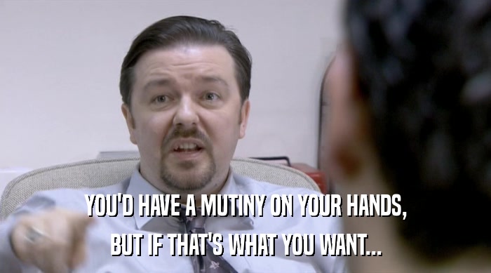 YOU'D HAVE A MUTINY ON YOUR HANDS, BUT IF THAT'S WHAT YOU WANT... 