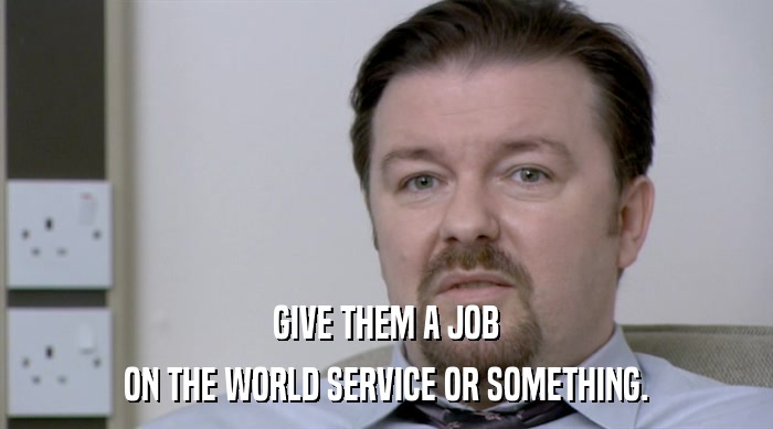 GIVE THEM A JOB ON THE WORLD SERVICE OR SOMETHING. 