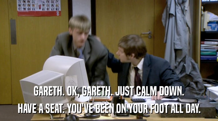 GARETH. OK, GARETH. JUST CALM DOWN. HAVE A SEAT. YOU'VE BEEN ON YOUR FOOT ALL DAY. 