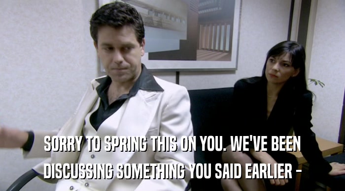 SORRY TO SPRING THIS ON YOU. WE'VE BEEN DISCUSSING SOMETHING YOU SAID EARLIER - 