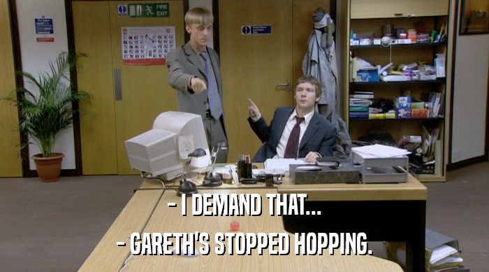 - I DEMAND THAT...
 - GARETH'S STOPPED HOPPING. 