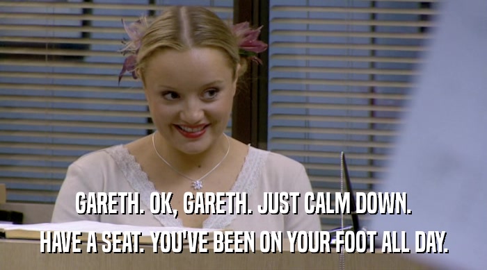 GARETH. OK, GARETH. JUST CALM DOWN. HAVE A SEAT. YOU'VE BEEN ON YOUR FOOT ALL DAY. 