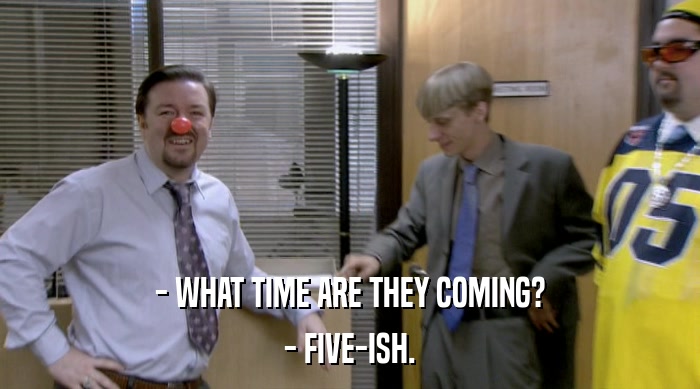 - WHAT TIME ARE THEY COMING? - FIVE-ISH. 