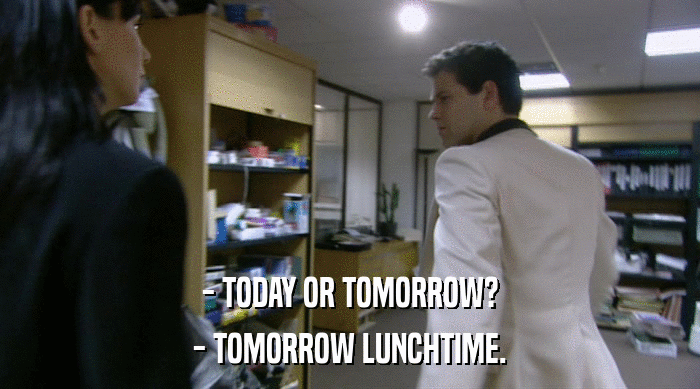- TODAY OR TOMORROW?
 - TOMORROW LUNCHTIME. 