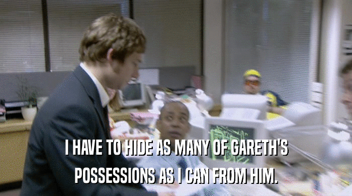 I HAVE TO HIDE AS MANY OF GARETH'S POSSESSIONS AS I CAN FROM HIM. 