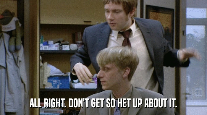 ALL RIGHT. DON'T GET SO HET UP ABOUT IT.  