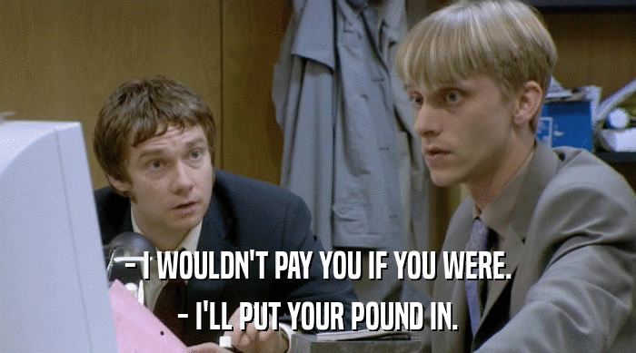 - I WOULDN'T PAY YOU IF YOU WERE. - I'LL PUT YOUR POUND IN. 