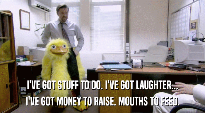 I'VE GOT STUFF TO DO. I'VE GOT LAUGHTER... I'VE GOT MONEY TO RAISE. MOUTHS TO FEED. 