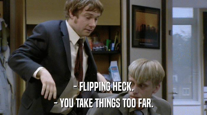 - FLIPPING HECK.
 - YOU TAKE THINGS TOO FAR. 
