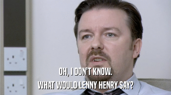 OH, I DON'T KNOW.
 WHAT WOULD LENNY HENRY SAY? 