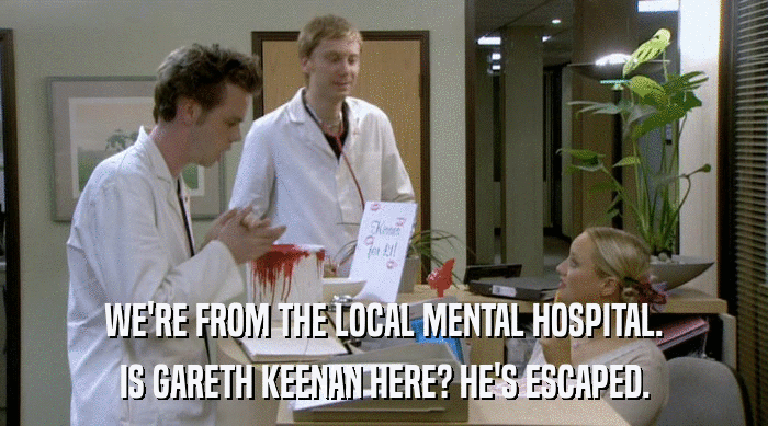 WE'RE FROM THE LOCAL MENTAL HOSPITAL.
 IS GARETH KEENAN HERE? HE'S ESCAPED. 