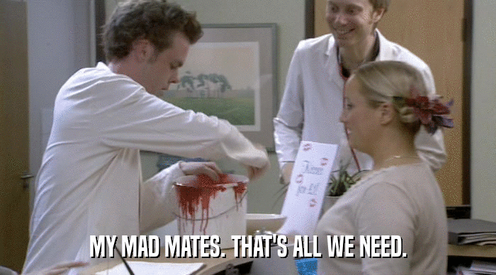 MY MAD MATES. THAT'S ALL WE NEED.  