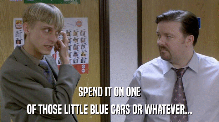 SPEND IT ON ONE OF THOSE LITTLE BLUE CARS OR WHATEVER... 