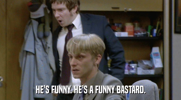 HE'S FUNNY. HE'S A FUNNY BASTARD.  