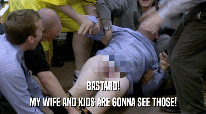 BASTARD! MY WIFE AND KIDS ARE GONNA SEE THOSE! 