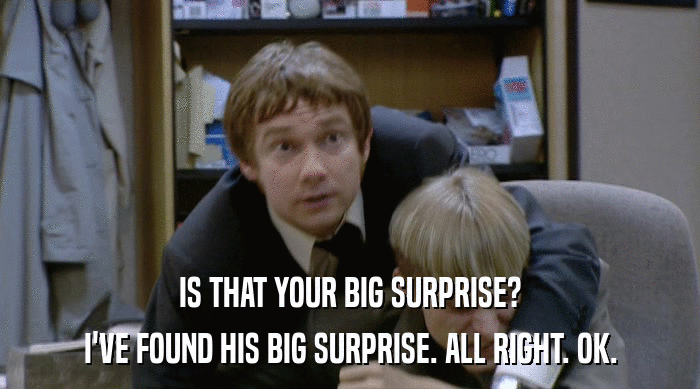 IS THAT YOUR BIG SURPRISE?
 I'VE FOUND HIS BIG SURPRISE. ALL RIGHT. OK. 