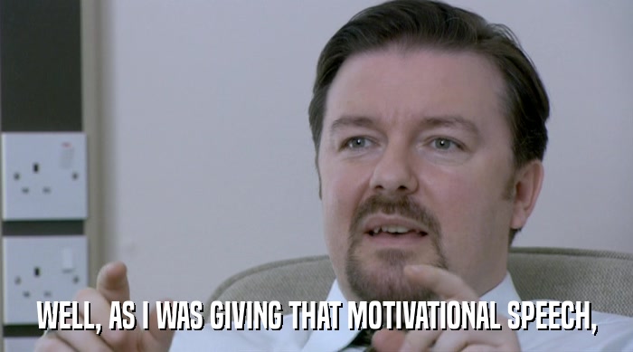 WELL, AS I WAS GIVING THAT MOTIVATIONAL SPEECH,  
